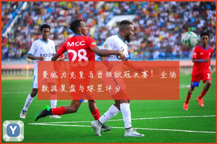 曼城力克皇马晋级欧冠决赛！全场数据复盘与球星评分