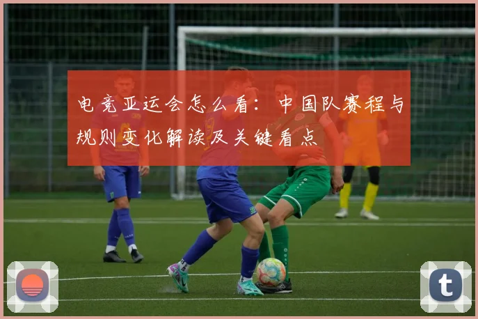 电竞亚运会怎么看：中国队赛程与规则变化解读及关键看点