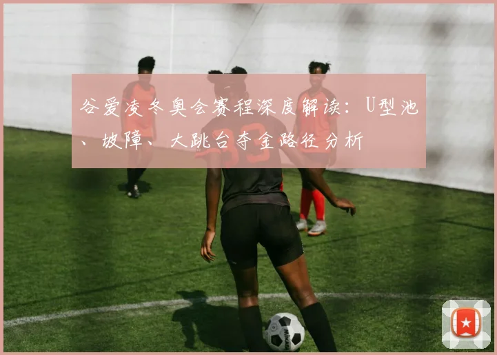 谷爱凌冬奥会赛程深度解读：U型池、坡障、大跳台夺金路径分析