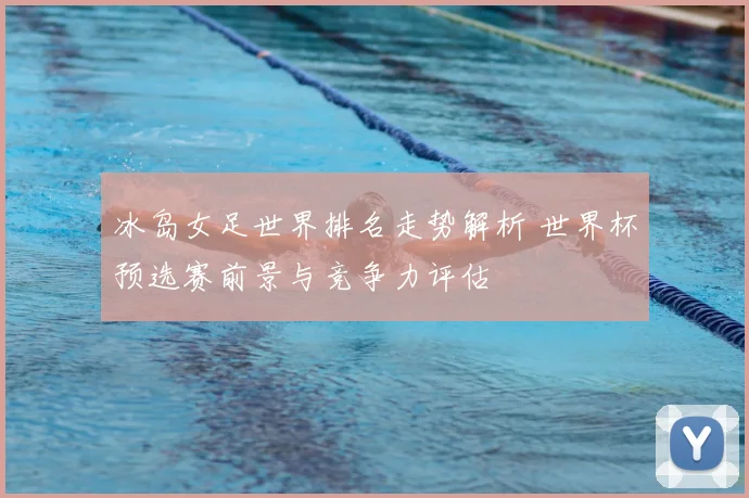 冰岛女足世界排名走势解析 世界杯预选赛前景与竞争力评估