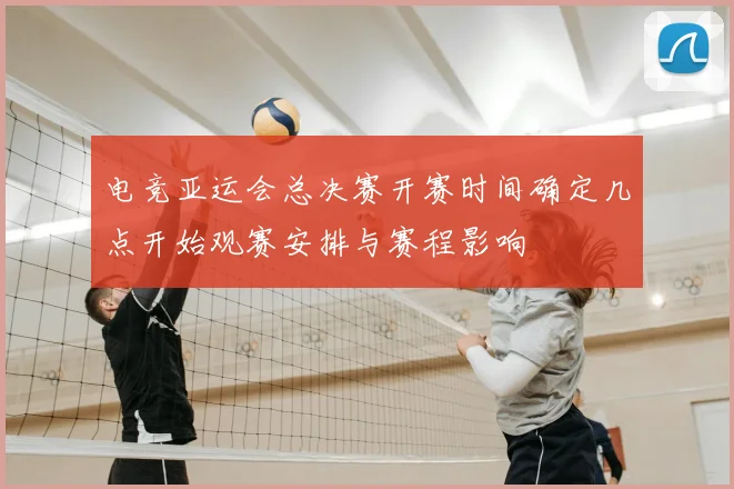 电竞亚运会总决赛开赛时间确定几点开始观赛安排与赛程影响