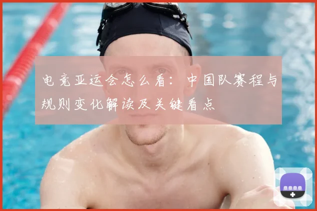 电竞亚运会怎么看：中国队赛程与规则变化解读及关键看点