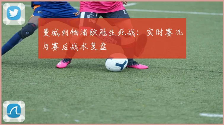 曼城利物浦欧冠生死战：实时赛况与赛后战术复盘