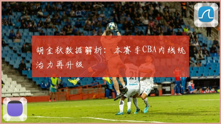 胡金秋数据解析：本赛季CBA内线统治力再升级