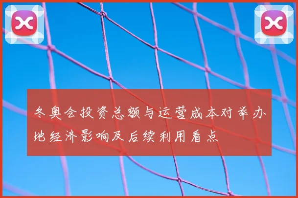 冬奥会投资总额与运营成本对举办地经济影响及后续利用看点